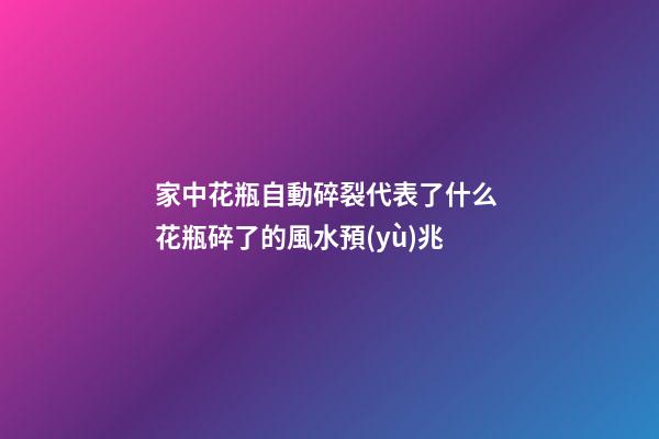 家中花瓶自動碎裂代表了什么 花瓶碎了的風水預(yù)兆